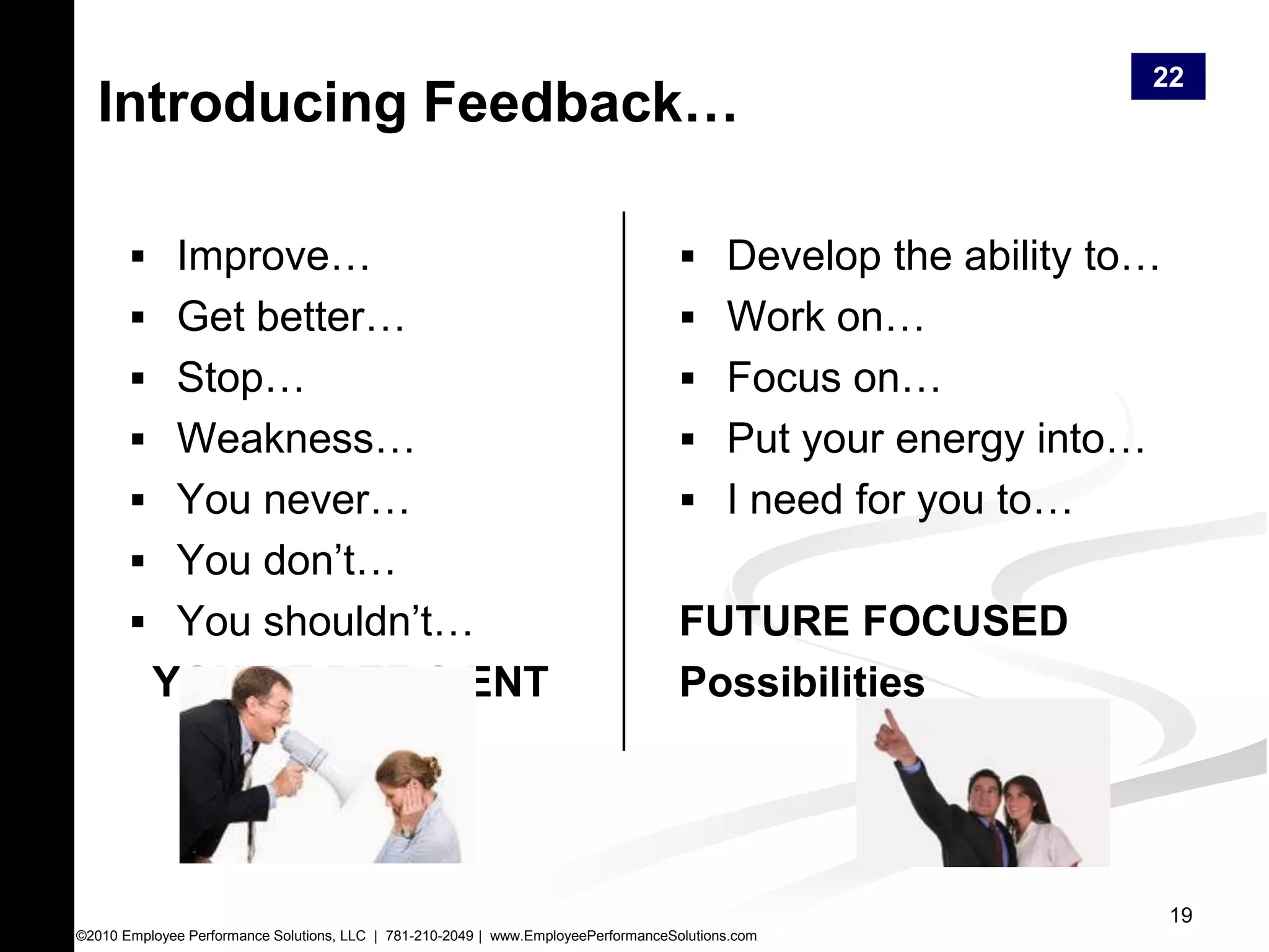 22
  Introducing Feedback…

        Improve…                                                                    Develop the ability to…
        Get better…                                                                 Work on…
        Stop…                                                                       Focus on…
        Weakness…                                                                   Put your energy into…
        You never…                                                                  I need for you to…
        You don’t…
        You shouldn’t…                                                             FUTURE FOCUSED
          YOU’RE DEFICIENT                                                          Possibilities




                                                                                                                19
©2010 Employee Performance Solutions, LLC | 781-210-2049 | www.EmployeePerformanceSolutions.com
 