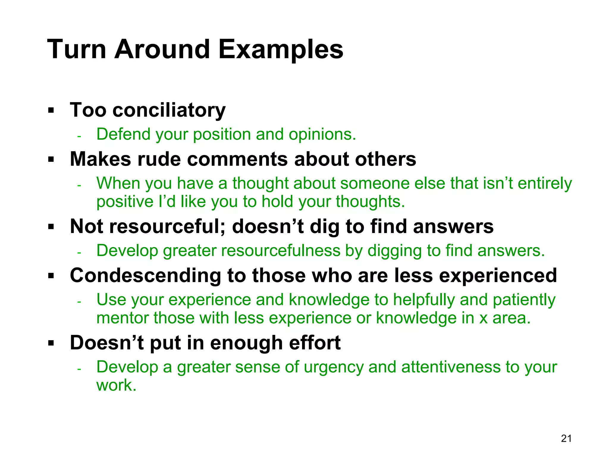 Turn Around Examples

 Too conciliatory
   -   Defend your position and opinions.
 Makes rude comments about others
   -   When you have a thought about someone else that isn’t entirely
       positive I’d like you to hold your thoughts.
 Not resourceful; doesn’t dig to find answers
   -   Develop greater resourcefulness by digging to find answers.
 Condescending to those who are less experienced
   -   Use your experience and knowledge to helpfully and patiently
       mentor those with less experience or knowledge in x area.
 Doesn’t put in enough effort
   -   Develop a greater sense of urgency and attentiveness to your
       work.


                                                                      21
 