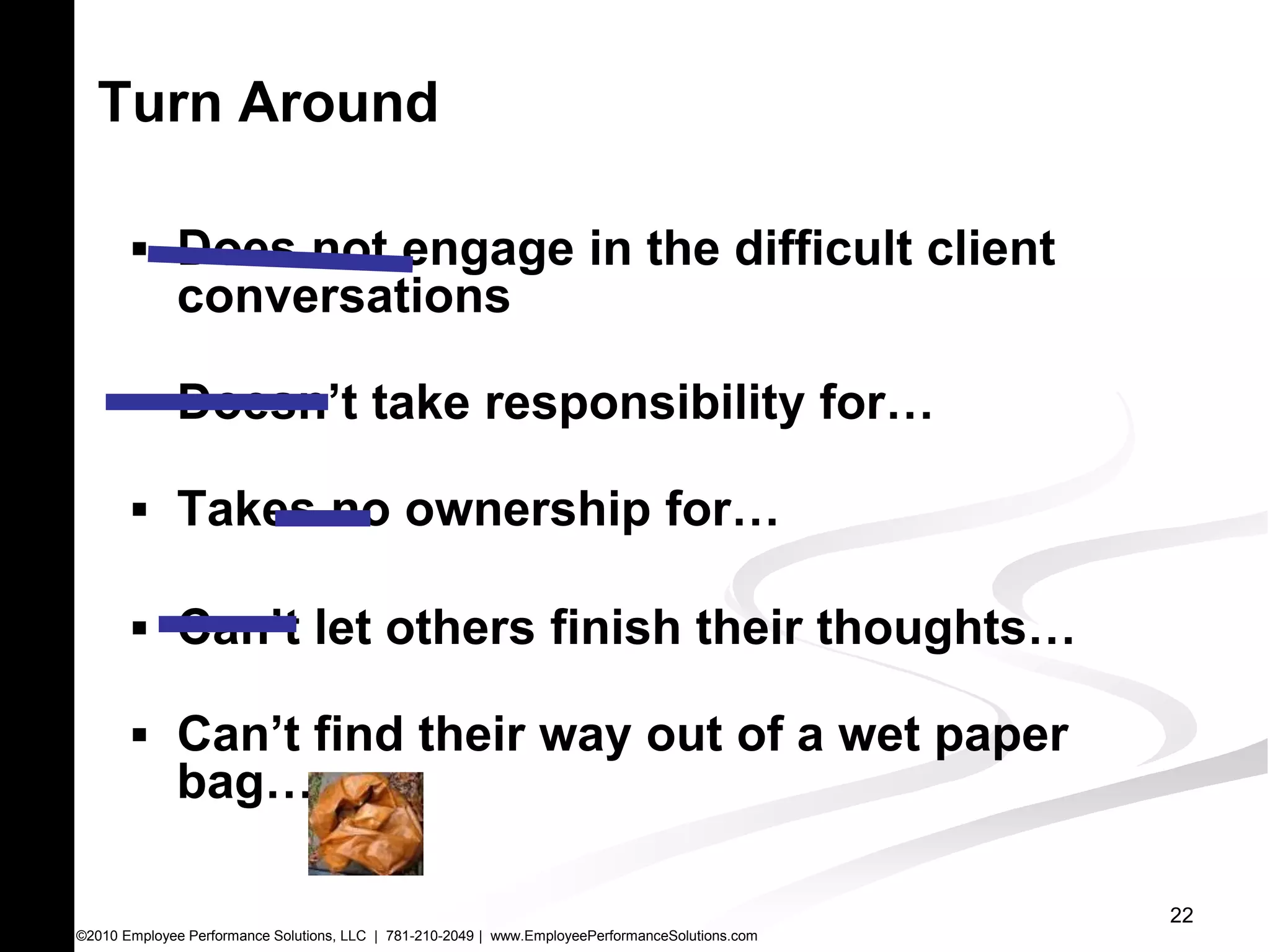 Turn Around

        Does not engage in the difficult client
              conversations

        Doesn’t take responsibility for…

        Takes no ownership for…

        Can’t let others finish their thoughts…

        Can’t find their way out of a wet paper
              bag…

                                                                                                  22
©2010 Employee Performance Solutions, LLC | 781-210-2049 | www.EmployeePerformanceSolutions.com
 
