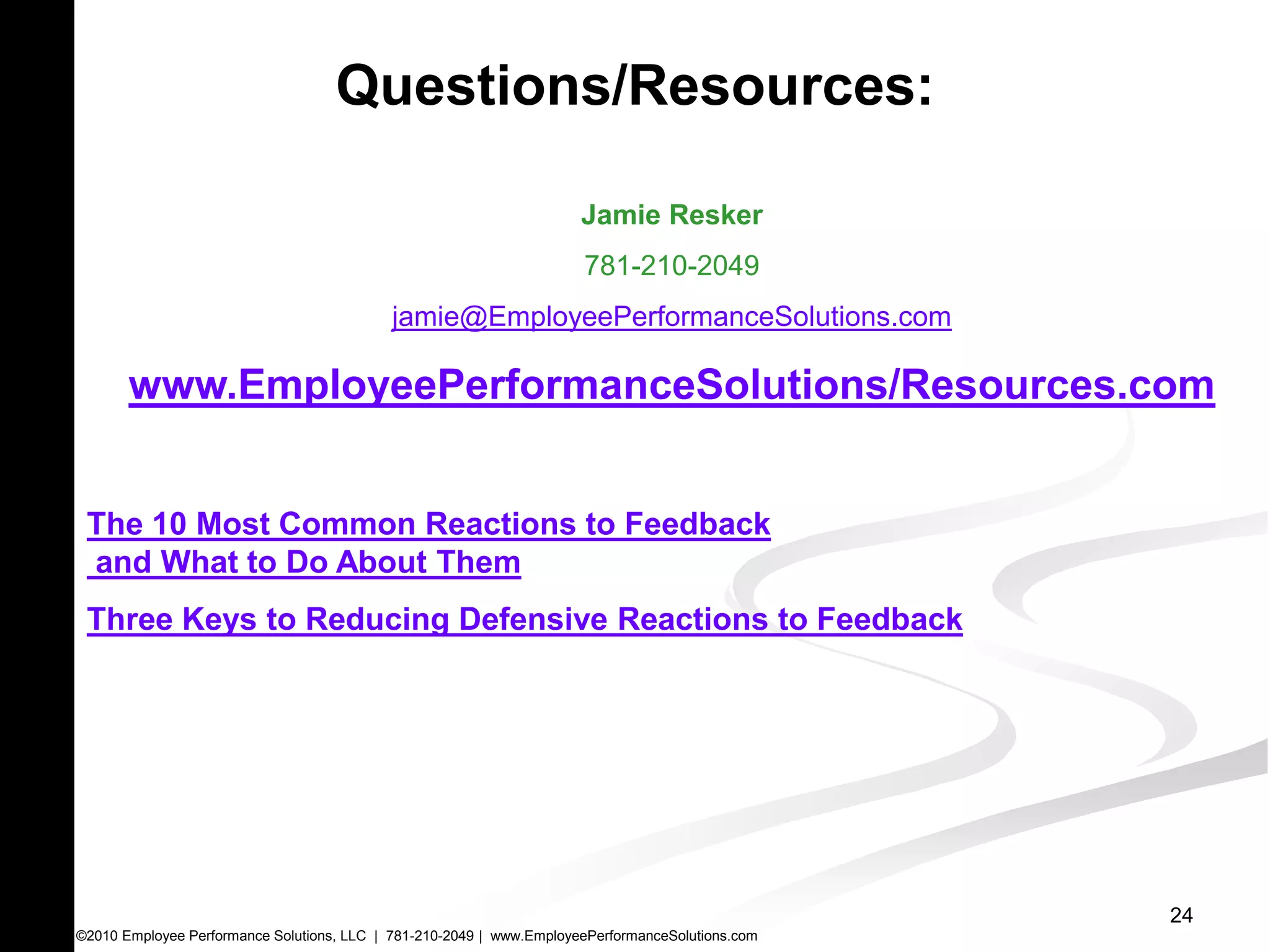Questions/Resources:

                                                                      Jamie Resker
                                                                      781-210-2049
                                            jamie@EmployeePerformanceSolutions.com

       www.EmployeePerformanceSolutions/Resources.com


 The 10 Most Common Reactions to Feedback
 and What to Do About Them
 Three Keys to Reducing Defensive Reactions to Feedback




                                                                                                  24
©2010 Employee Performance Solutions, LLC | 781-210-2049 | www.EmployeePerformanceSolutions.com
 