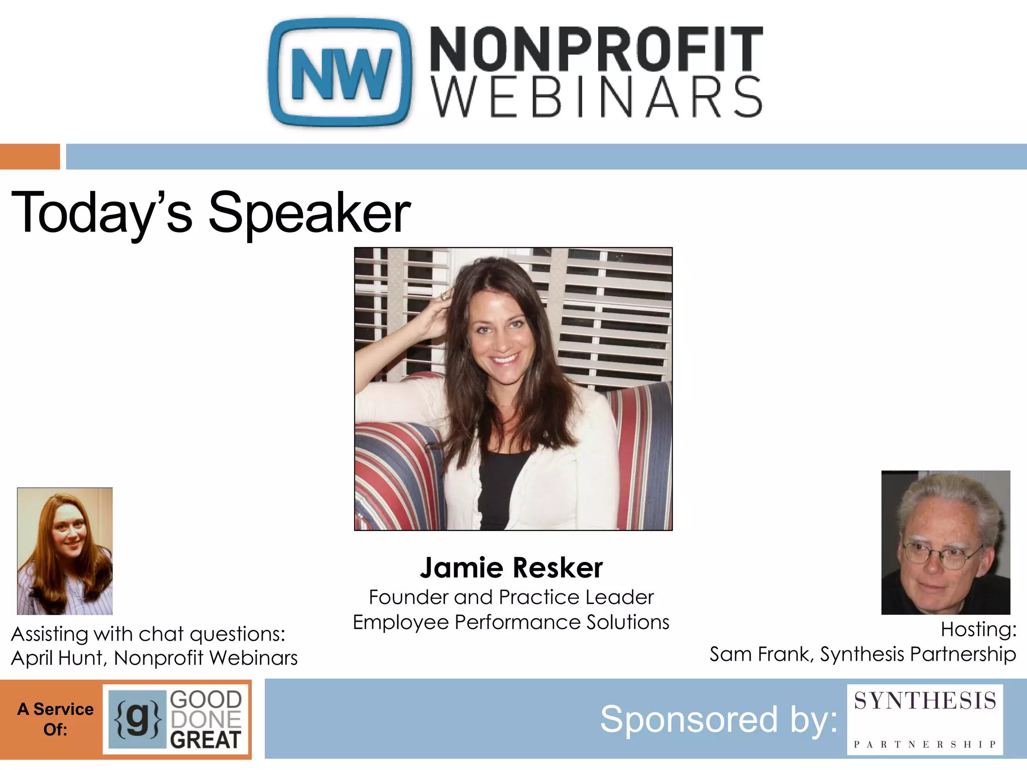 Today’s Speaker




                                       Jamie Resker
                                  Founder and Practice Leader
                                 Employee Performance Solutions                           Hosting:
Assisting with chat questions:
April Hunt, Nonprofit Webinars                                    Sam Frank, Synthesis Partnership

A Service
   Of:                                                  Sponsored by:
 
