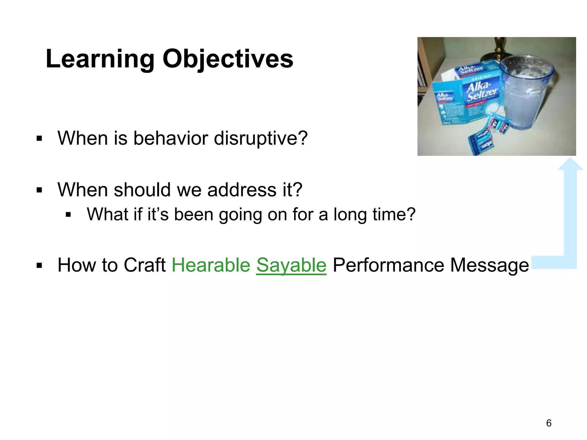 Learning Objectives

 When is behavior disruptive?

 When should we address it?
   What if it’s been going on for a long time?


 How to Craft Hearable Sayable Performance Message




                                                      6
 