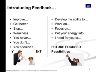 22
  Introducing Feedback…

        Improve…                                                                    Develop the ability to…
        Get better…                                                                 Work on…
        Stop…                                                                       Focus on…
        Weakness…                                                                   Put your energy into…
        You never…                                                                  I need for you to…
        You don’t…
        You shouldn’t…                                                             FUTURE FOCUSED
          YOU’RE DEFICIENT                                                          Possibilities




                                                                                                                19
©2010 Employee Performance Solutions, LLC | 781-210-2049 | www.EmployeePerformanceSolutions.com
 
