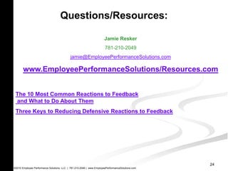 Questions/Resources:

                                                                      Jamie Resker
                                                                      781-210-2049
                                            jamie@EmployeePerformanceSolutions.com

       www.EmployeePerformanceSolutions/Resources.com


 The 10 Most Common Reactions to Feedback
 and What to Do About Them
 Three Keys to Reducing Defensive Reactions to Feedback




                                                                                                  24
©2010 Employee Performance Solutions, LLC | 781-210-2049 | www.EmployeePerformanceSolutions.com
 