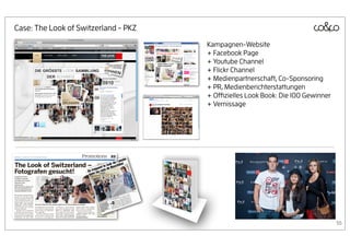 Case: The Look of Switzerland - PKZ
                                      Kampagnen-Website
                                      + Facebook Page
                                      + Youtube Channel
                                      + Flickr Channel
                                      + Medienpartnerschaft, Co-Sponsoring
                                      + PR, Medienberichterstattungen
                                      + Oﬃzielles Look Book: Die 100 Gewinner
                                      + Vernissage




                                                                                55
 