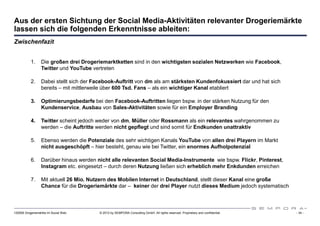 Aus der ersten Sichtung der Social Media-Aktivitäten relevanter Drogeriemärkte
lassen sich die folgenden Erkenntnisse ableiten:
Zwischenfazit


           1.     Die großen drei Drogeriemarktketten sind in den wichtigsten sozialen Netzwerken wie Facebook,
                  Twitter und YouTube vertreten

           2.     Dabei stellt sich der Facebook-Auftritt von dm als am stärksten Kundenfokussiert dar und hat sich
                  bereits – mit mittlerweile über 600 Tsd. Fans – als ein wichtiger Kanal etabliert

           3.     Optimierungsbedarfe bei den Facebook-Auftritten liegen bspw. in der stärken Nutzung für den
                  Kundenservice, Ausbau von Sales-Aktivitäten sowie für ein Employer Branding

           4.     Twitter scheint jedoch weder von dm, Müller oder Rossmann als ein relevantes wahrgenommen zu
                  werden – die Auftritte werden nicht gepflegt und sind somit für Endkunden unattraktiv

           5.     Ebenso werden die Potenziale des sehr wichtigen Kanals YouTube von allen drei Playern im Markt
                  nicht ausgeschöpft – hier besteht, genau wie bei Twitter, ein enormes Aufholpotenzial

           6.     Darüber hinaus werden nicht alle relevanten Social Media-Instrumente wie bspw. Flickr, Pinterest,
                  Instagram etc. eingesetzt – durch deren Nutzung ließen sich erheblich mehr Enkdunden erreichen

           7.     Mit aktuell 26 Mio. Nutzern des Mobilen Internet in Deutschland, stellt dieser Kanal eine große
                  Chance für die Drogeriemärkte dar – keiner der drei Player nutzt dieses Medium jedoch systematisch



120508 Drogeriemärkte im Social Web      © 2012 by SEMPORA Consulting GmbH. All rights reserved. Proprietary and confidential.   - 34 -
 