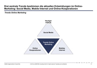 Drei zentrale Trends bestimmen die aktuellen Entwicklungen im Online-
Marketing: Social Media, Mobile Internet und Online-Kooperationen
Trends Online Marketing



                                                                        Heutiger
                                                                        FOKUS




                                                                    Social Media




                                                                   Trends Online
                                                                     Marketing

                                         Online                                                         Mobiles
                                      Kooperationen                                                     Internet




120508 Drogeriemärkte im Social Web   © 2012 by SEMPORA Consulting GmbH. All rights reserved. Proprietary and confidential.   -9-
 