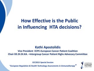 How Effective is the Public
in Influencing HTA decisions?
ECC2015 Special Session
“European Regulation & Health Technology Assessments in Immunotherapy”
Kathi Apostolidis
Vice President ECPC-European Cancer Patient Coalition
Chair DE.DI.DI.KA. –Intergroup Cancer Patient Righs Advocacy Committee
 