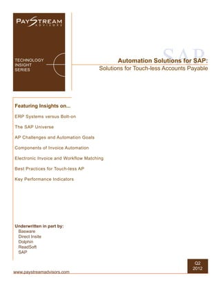 TECHNOLOGY
INSIGHT
SERIES
                                                             SAP
                                             Automation Solutions for SAP:
                                      Solutions for Touch-less Accounts Payable




Featuring Insights on...

ERP Systems versus Bolt-on

The SAP Universe

AP Challenges and Automation Goals

Components of Invoice Automation

Electronic Invoice and Workflow Matching

Best Practices for Touch-less AP

Key Performance Indicators




Underwritten in part by:
 Basware
 Direct Insite
 Dolphin
 ReadSoft
 SAP

                                                                          Q2
                                                                         2012
www.paystreamadvisors.com
 