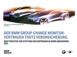 Bodensee-Forum Personalmanagement 2012,
10.05.2012




DER BMW GROUP CHANGE MONITOR:
VERTRAUEN TROTZ VERUNSICHERUNG.
BEST PRACTICE ZUR STIFTUNG VON VERTRAUEN IN EINER UNSICHEREN
ZEIT.
 