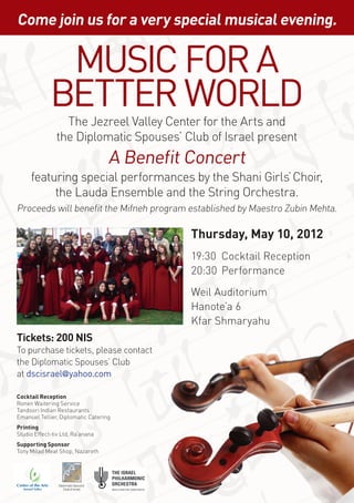 Come join us for a very special musical evening.


              Music for a
             Better World
                 The Jezreel Valley Center for the Arts and
               the Diplomatic Spouses’ Club of Israel present
                                      A Benefit Concert
     featuring special performances by the Shani Girls’ Choir,
          the Lauda Ensemble and the String Orchestra.
Proceeds will benefit the Mifneh program established by Maestro Zubin Mehta.

                                                Thursday, May 10, 2012
                                                19:30	 Cocktail Reception
                                                20:30	Performance
                                                Weil Auditorium
                                                Hanote’a 6
                                                Kfar Shmaryahu
Tickets: 200 NIS
To purchase tickets, please contact
the Diplomatic Spouses’ Club
at dscisrael@yahoo.com

Cocktail Reception
Ronen Waitering Service
Tandoori Indian Restaurants
Emanuel Tellier, Diplomatic Catering
Printing
Studio Effect-tiv Ltd, Ra’anana
Supporting Sponsor
Tony Milad Meat Shop, Nazareth




                Diplomatic Spouses’
                   Club of Israel
 
