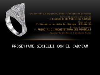 Università La Sapienza, Roma - Facoltà di Economia
                               Corso di Laurea Triennale
                       Scienze della Moda e del Costume
                                               Disciplina
             Sistemi e tecniche del Design: il Gioiello
                                       Ciclo di seminari
           PRINCIPI DI ARCHITETTURA DEI GIOIELLI
                       Giancarlo Di Marco | Stefano Ricci




PROGETTARE GIOIELLI CON IL CAD/CAM
 