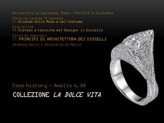 Università La Sapienza, Roma - Facoltà di Economia
Corso di Laurea Triennale
 Scienze della Moda e del Costume
Disciplina
 Sistemi e tecniche del Design: il Gioiello
Ciclo di seminari
 PRINCIPI DI ARCHITETTURA DEI GIOIELLI
Stefano Ricci | Giancarlo Di Marco




Case history - Anello n.34

COLLEZIONE LA DOLCE VITA
 