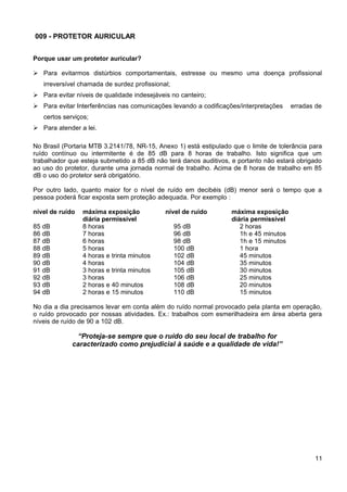 009 - PROTETOR AURICULAR
Porque usar um protetor auricular?
 Para evitarmos distúrbios comportamentais, estresse ou mesmo uma doença profissional
irreversível chamada de surdez profissional;
 Para evitar níveis de qualidade indesejáveis no canteiro;
 Para evitar Interferências nas comunicações levando a codificações/interpretações erradas de
certos serviços;
 Para atender a lei.
No Brasil (Portaria MTB 3.2141/78, NR-15, Anexo 1) está estipulado que o limite de tolerância para
ruído contínuo ou intermitente é de 85 dB para 8 horas de trabalho. Isto significa que um
trabalhador que esteja submetido a 85 dB não terá danos auditivos, e portanto não estará obrigado
ao uso do protetor, durante uma jornada normal de trabalho. Acima de 8 horas de trabalho em 85
dB o uso do protetor será obrigatório.
Por outro lado, quanto maior for o nível de ruído em decibéis (dB) menor será o tempo que a
pessoa poderá ficar exposta sem proteção adequada. Por exemplo :
nível de ruído máxima exposição nível de ruído máxima exposição
diária permissível diária permissível
85 dB 8 horas 95 dB 2 horas
86 dB 7 horas 96 dB 1h e 45 minutos
87 dB 6 horas 98 dB 1h e 15 minutos
88 dB 5 horas 100 dB 1 hora
89 dB 4 horas e trinta minutos 102 dB 45 minutos
90 dB 4 horas 104 dB 35 minutos
91 dB 3 horas e trinta minutos 105 dB 30 minutos
92 dB 3 horas 106 dB 25 minutos
93 dB 2 horas e 40 minutos 108 dB 20 minutos
94 dB 2 horas e 15 minutos 110 dB 15 minutos
No dia a dia precisamos levar em conta além do ruído normal provocado pela planta em operação,
o ruído provocado por nossas atividades. Ex.: trabalhos com esmerilhadeira em área aberta gera
níveis de ruído de 90 a 102 dB.
“Proteja-se sempre que o ruído do seu local de trabalho for
caracterizado como prejudicial à saúde e a qualidade de vida!”
11
 