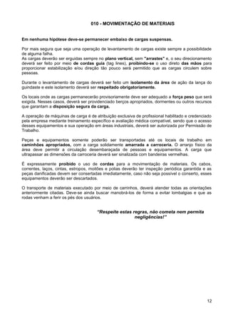 010 - MOVIMENTAÇÃO DE MATERIAIS
Em nenhuma hipótese deve-se permanecer embaixo de cargas suspensas.
Por mais segura que seja uma operação de levantamento de cargas existe sempre a possibilidade
de alguma falha.
As cargas deverão ser erguidas sempre no plano vertical, sem "arrastes" e, o seu direcionamento
deverá ser feito por meio de cordas guia (tag lines), proibindo-se o uso direto das mãos para
proporcionar estabilização e/ou direção tão pouco será permitido que as cargas circulem sobre
pessoas.
Durante o levantamento de cargas deverá ser feito um isolamento da área de ação da lança do
guindaste e este isolamento deverá ser respeitado obrigatoriamente.
Os locais onde as cargas permanecerão provisoriamente deve ser adequado a força peso que será
exigida. Nesses casos, deverá ser providenciado berços apropriados, dormentes ou outros recursos
que garantam a disposição segura da carga.
A operação de máquinas de carga é de atribuição exclusiva de profissional habilitado e credenciado
pela empresa mediante treinamento específico e avaliação médica compatível, sendo que o acesso
desses equipamentos e sua operação em áreas industriais, deverá ser autorizada por Permissão de
Trabalho.
Peças e equipamentos somente poderão ser transportadas até os locais de trabalho em
caminhões apropriados, com a carga solidamente amarrada a carroceria. O arranjo físico da
área deve permitir a circulação desembaraçada de pessoas e equipamentos. A carga que
ultrapassar as dimensões da carroceria deverá ser sinalizada com bandeiras vermelhas.
É expressamente proibido o uso de cordas para a movimentação de materiais. Os cabos,
correntes, laços, cintas, estropos, moitões e polias deverão ter inspeção periódica garantida e as
peças danificadas devem ser consertadas imediatamente, caso não seja possível o conserto, esses
equipamentos deverão ser descartados.
O transporte de materiais executado por meio de carrinhos, deverá atender todas as orientações
anteriormente citadas. Deve-se ainda buscar manobrá-los de forma a evitar lombalgias e que as
rodas venham a ferir os pés dos usuários.
“Respeite estas regras, não cometa nem permita
negligências!”
12
 