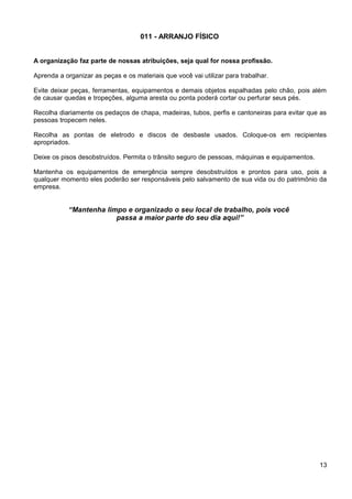 011 - ARRANJO FÍSICO
A organização faz parte de nossas atribuições, seja qual for nossa profissão.
Aprenda a organizar as peças e os materiais que você vai utilizar para trabalhar.
Evite deixar peças, ferramentas, equipamentos e demais objetos espalhadas pelo chão, pois além
de causar quedas e tropeções, alguma aresta ou ponta poderá cortar ou perfurar seus pés.
Recolha diariamente os pedaços de chapa, madeiras, tubos, perfis e cantoneiras para evitar que as
pessoas tropecem neles.
Recolha as pontas de eletrodo e discos de desbaste usados. Coloque-os em recipientes
apropriados.
Deixe os pisos desobstruídos. Permita o trânsito seguro de pessoas, máquinas e equipamentos.
Mantenha os equipamentos de emergência sempre desobstruídos e prontos para uso, pois a
qualquer momento eles poderão ser responsáveis pelo salvamento de sua vida ou do patrimônio da
empresa.
“Mantenha limpo e organizado o seu local de trabalho, pois você
passa a maior parte do seu dia aqui!”
13
 