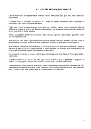 012 - ORDEM, ARRUMAÇÃO E LIMPEZA
Ordem, Arrumação e Limpeza fazem parte de nossas atribuições, seja qual for a nossa atribuição
ou profissão.
Conserve limpo o banheiro, o vestiário e o refeitório, esses ambientes foram projetados e
construídos para o seu conforto e bem estar.
Todos nós, todos os dias geramos uma série de resíduos, papéis. copos plásticos, latas de
refrigerante, restos de lanche, etc. Esses resíduos devem ser adequadamente separados de acordo
com o programa de coleta seletiva.
Planeje seu trabalho de forma a minimizar o desperdício e a geração de rejeitos e garantir a ordem
e a arrumação da área.
Após concluir uma tarefa, aja com responsabilidade, revise o local de trabalho, recolha todas as
ferramentas e proceda a limpeza da área, deixando-a da forma que recebeu do almoxarifado.
Nos telheiros, mantenha a arrumação e a limpeza da área sob sua responsabilidade, deixe as
passagens sempre livres e desimpedidas e nunca obstrua os acessos aos equipamentos de
emergência (extintores, abrigos de mangueira, macas, etc.).
Ao armazenar materiais e peças, mesmo que seja temporariamente, faça de forma planejada e
organizada.
Quando fizer lanche ou tomar café, não suje o local, lembre-se que as pessoas da limpeza não
estão a sua disposição, colabore para manter saudável o seu ambiente de trabalho.
Cada um de nós, onde quer que estejamos, somos responsáveis pelo ambiente a nossa volta. Para
melhorarmos a nossa qualidade de vida é necessário assumirmos responsabilidade, para isso basta
fazer o mínimo - não sujar e desorganizar o que está limpo e organizado.
14
 