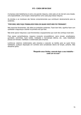 013 - CADA UM NA SUA!
A empresa onde trabalhamos é como uma grande máquina, onde cada um de nós tem uma missão.
uma especialidade, uma função a desempenhar como cada peça dessa máquina.
As dúvidas e as incertezas são fatores comportamentais que contribuem decisivamente para os
acidentes.
"POR ISSO, NÃO FAÇA TRABALHOS PARA OS QUAIS VOCÊ NÃO FOI TREINADO".
Não improvise ferramentas, não altere as proteções existentes. Fazer bem feito, significa fazer com
qualidade e segurança e acertar na primeira vez que fizer.
Não tente operar máquinas e usar ferramentas e equipamentos que você não conheça muito bem.
Para operar esmerilhadeiras, maçarico (conjunto oxi-acetilênico), serra circular, empilhadeira,
guindaste, caminhões, fazer soldas, instalação e manutenção elétrica, etc., cada trabalhador
precisa ser treinado, habilitado e credenciado pela empresa.
Lembre-se: estamos credenciados pela empresa a executar as tarefas para as quais fomos
habilitados, qualquer disposição em contrário será considerado desvio de função, portanto, falta
disciplinar grave.
“Respeite seus limites, execute bem o seu trabalho -
cada um na sua!”
15
 