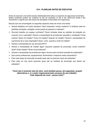 014 - PLANEJAR ANTES DE EXECUTAR
Antes de executar uma tarefa estude detalhadamente todos os aspectos de segurança envolvidos.
Muitos acidentes podem ser evitados se isto for praticado no dia a dia. Nenhuma tarefa é tão
importante e urgente que não possa ser planejada e executada com segurança.
Discuta com seu encarregado os seguintes aspectos antes de iniciar uma tarefa:
 Haverá trabalhos em locais elevados? Será necessário montar andaime? O andaime está em
perfeitas condições, protegido contra queda de pessoas e materiais?
 Ocorrerá trabalho em espaço confinado? Foram tomadas todas as medidas de proteção em
conjunto com a operação? Haverá a necessidade de providenciar exaustão e ventilação? Onde
colocar? Quem irá instalar? Como irá instalar? Quando irá instalar? Haverá a necessidade de
suprimento de ar para respiração? Quem, como, quando e onde irá instalar?
 Haverá a necessidade do uso de quais EPI’s?
 Haverá a necessidade de instalar algum esquema especial de prevenção contra incêndio?
Qual? Onde instalar? Quem irá providenciar?
 Haverá a necessidade de providenciar algum recurso para eventual remoção de acidentado?
 Que outros profissionais, equipamentos, ferramentas e máquinas serão necessários?
 Para cada etapa de execução da tarefa quais são os possíveis riscos de acidentes?
 Para cada um dos riscos possíveis quais são as medidas de prevenção que devem ser
adotadas?
“Você não é somente mão de obra, você também pensa, dá sugestões, propõe
alternativas e, é o maior responsável pelo sucesso do seu trabalho.
Tudo depende de você – pense nisto!”
16
 