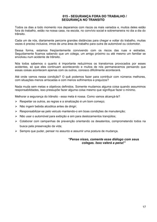 015 - SEGURANÇA FORA DO TRABALHO /
SEGURANÇA NO TRANSITO
Todos os dias a todo momento nos deparamos com riscos os mais variados e, muitos deles estão
fora do trabalho, estão na nossa casa, na escola, no convívio social e sobremaneira no dia a dia do
trânsito.
Cada um de nós, diariamente percorre grandes distâncias para chegar e voltar do trabalho, muitas
vezes é preciso inclusive, irmos de uma área de trabalho para outra de automóvel ou ciclomotor.
Dessa forma, estamos freqüentemente convivendo com os riscos das ruas e estradas.
Seguidamente ficamos sabendo que um colega, um amigo próximo ou até mesmo um familiar se
envolveu num acidente de trânsito.
Nós todos sabemos o quanto é importante reduzirmos os transtornos provocados por esses
acidentes, só que eles continuam acontecendo e muitos de nós permanecemos pensando que
essas coisas acontecem apenas com os outros, conosco dificilmente acontecerá.
Até onde vamos nessa condição? O quê podemos fazer para contribuir com números melhores,
com situações menos arriscadas e com menos sofrimentos e prejuízos?
Nada muda sem metas e objetivos definidos. Somente mudamos alguma coisa quando assumimos
responsabilidades, isso pressupõe fazer alguma coisa mesmo que signifique fazer o mínimo.
Melhorar a segurança do trânsito - essa meta é nossa. Como vamos alcançá-la?
 Respeitar os outros, as regras e a sinalização é um bom começo;
 Não ingerir bebida alcoólica antes de dirigir;
 Responsabilizar-se pelo veículo mantendo-o em boas condições de manutenção;
 Não usar o automóvel para exibição e sim para deslocamentos tranqüilos;
 Colaborar com campanhas de prevenção orientando os desatentos, comprometendo todos na
busca pela preservação da vida;
 Sempre que puder, pensar no assunto e assumir uma postura de mudança.
“Pense nisso, comente esse diálogo com seus
colegas. Isso valerá a pena!”
17
 