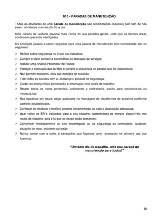 016 - PARADAS DE MANUTENÇÃO
Todas as atividades de uma parada de manutenção são consideradas especiais pelo fato de não
serem atividades normais do dia a dia.
Uma parada de unidade envolve mais riscos do que paradas gerais, visto que as demais áreas
continuam operando interligadas.
Os principais passos a serem seguidos para uma parada de manutenção com normalidade são os
seguintes:
 Refletir sobre segurança no início dos trabalhos;
 Cumprir e fazer cumprir a sistemática de liberação de serviços;
 realizar uma Análise Preliminar de Riscos;
 Planejar a execução das tarefas e cumprir a seqüência de passos que for estabelecia;
 Não permitir atropelos, eles são inimigos do sucesso;
 Tirar todas as dúvidas com a Liderança e pessoal de segurança;
 Cuidar do arranjo físico (ordenação e arrumação) nos locais de trabalho;
 Relatar todos os riscos potenciais, solicitando a contratante, auxílio para solucioná-los ou
minimizá-los;
 Nos trabalhos em altura, exigir qualidade na montagem de plataformas de andaime conforme
padrões estabelecidos;
 Controlar os resíduos e rejeitos gerados encaminhado-os para a disposição adequada;
 Usar todos os EPI’s indicados para o seu trabalho, conservando-os sempre disponíveis nos
locais de trabalho, pois é lá que os riscos estão presentes;
 Comunicar imediatamente ao seu encarregado ou da segurança da contratante, qualquer
situação de risco, incidente ou lesão;
 Nunca contar com a sorte, é necessário que façamos certo, acertando na primeira vez que
fizermos.
“Um bom dia de trabalho, uma boa parada de
manutenção para todos!”
18
 