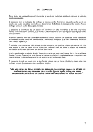 017 - CAPACETE
Tome todas as precauções possíveis contra a queda de materiais, adotando sempre a proteção
coletiva adequada.
O capacete tem a finalidade de proteger a cabeça contra ferimentos causados pela queda de
objetos de níveis elevados, contra lesões decorrentes de batidas da cabeça contra objetos fixos e
proteger também contra descargas elétricas.
O capacete é constituído de um casco em polietileno de alta resistência e de uma suspensão
interna conhecida como carneira, que distribui uniformemente a força do impacto dos objetos contra
o equipamento.
A referida carneira deve ser usada bem ajustada à cabeça. Quando um objeto cai sobre o capacete
a carneira funciona como um "amortecedor", diminuindo o impacto que seria totalmente absorvido
pela cabeça e pescoço.
É evidente que o capacete não protege contra o impacto de qualquer objeto que venha cair. Por
este motivo é que se deve adotar proteções coletivas para se evitar a queda de materiais
volumosos ou aqueles que caem em grande velocidade.
Nos locais elevados e sujeitos à ação do vento, o capacete a ser usado deve dispor de uma fita de
fixação "jugular'. Trata-se de uma fita que ao passar por baixo do queixo evita que o capacete caia
caso a pessoa incline-se bruscamente, ou se soprar um vento muita forte.
O capacete deverá ser usado com a aba frontal voltada para a frente. O objetivo desta aba é de
proteger o rosto da pessoa contra a queda de objetos.
“Não use gorros ou bonés embaixo do capacete, nunca deixe o capacete atirado em
qualquer lugar ou o despreze na execução de uma tarefa, pois o uso desse
equipamento poderá ser em muitos casos o diferencial entre a vida e a morte.”
19
 