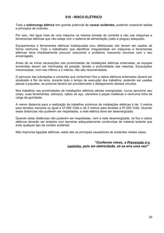 018 - RISCO ELÉTRICO
Toda a sobrecarga elétrica tem grande potencial de causar acidentes, podendo ocasionar lesões
e princípios de incêndio.
Por isso, não ligue mais de uma máquina na mesma tomada de corrente e não use máquinas e
ferramentas elétricas que não esteja com o sistema de alimentação (cabo e plugue) adequado.
Equipamentos e ferramentas elétricas inadequadas e/ou defeituosas não devem ser usadas de
forma nenhuma. Todo o trabalhador que identificar irregularidade em máquinas e ferramentas
elétricas deve imediatamente procurar solucionar o problema, buscando recursos com o seu
encarregado.
Antes de se iniciar escavações nas proximidades de instalações elétricas enterradas, as equipes
envolvidas devem ser informadas da posição, tensão e profundidade das mesmas. Escavações
mecanizadas, num raio inferior a 2 metros, não são recomendadas.
O percurso das tubulações e conduítes que contenham fios e cabos elétricos enterrados deverá ser
sinalizado à flor da terra, durante todo o tempo de execução dos trabalhos, podendo ser usadas
placas e piquetes, se possível deverá ser providenciado o desligamento desses circuitos.
Nos trabalhos nas proximidades de instalações elétricas aéreas energizadas, nunca aproxime seu
corpo, suas ferramentas, estropos, cabos de aço, utensílios e peças metálicas e nenhuma linha de
carga de guindaste.
A menor distancia para a realização de trabalhos próximos de instalações elétricas é de: 3 metros
para tensões menores ou igual a 57.000 Volts e de 5 metros para tensões a 57.000 Volts. Quando
estas distancias não puderem ser respeitadas, a rede elétrica deve ser desenergizada.
Quando estas distâncias não puderem ser respeitadas, nem a rede desenergizada, os fios e cabos
elétricos deverão ser isolados com barreiras adequadamente construídas de material isolante que
evite qualquer tipo de contato acidental.
Não improvise ligações elétricas, estas são as principais causadoras de acidentes nestes casos
“Conforme vimos, a Prevenção é o
caminho, pois em eletricidade, só se erra uma vez!”
20
 
