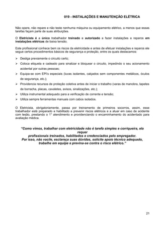 019 - INSTALAÇÕES E MANUTENÇÃO ELÉTRICA
Não opere, não repare e não teste nenhuma máquina ou equipamento elétrico, a menos que essas
tarefas façam parte de suas atribuições.
O Eletricista é a único trabalhador treinado e autorizado a fazer instalações e reparos em
instalações elétricas de baixa tensão.
Este profissional conhece bem os riscos da eletricidade e antes de efetuar instalações e reparos ele
segue certos procedimentos básicos de segurança e proteção, entre os quais destacamos:
 Desliga previamente o circuito certo;
 Coloca etiqueta e cadeado para sinalizar e bloquear o circuito, impedindo o seu acionamento
acidental por outras pessoas;
 Equipa-se com EPI’s especiais (luvas isolantes, calçados sem componentes metálicos, óculos
de segurança, etc.);
 Providencia recursos de proteção coletiva antes de iniciar o trabalho (varas de manobra, tapetes
de borracha, placas, cavaletes, avisos, sinalizações, etc.);
 Utiliza instrumental adequado para a verificação de corrente e tensão;
 Utiliza sempre ferramentas manuais com cabos isolados.
O Eletricista, obrigatoriamente, passa por treinamento de primeiros socorros, assim, esse
trabalhador está preparado e habilitado a prevenir riscos elétricos e a atuar em caso de acidente
com lesão, prestando o 1° atendimento e providenciando o encaminhamento do acidentado para
avaliação médica.
“Como vimos, trabalhar com eletricidade não é tarefa simples e corriqueira, ela
requer
profissionais treinados, habilitados e credenciados pelo empregador.
Por isso, não vacile, esclareça suas dúvidas, solicite apoio técnico adequado,
trabalhe em equipe e previna-se contra o risco elétrico.”
21
 