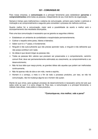 021 - COMUNIQUE-SE
Para nossa empresa, a comunicação é a principal ferramenta para estabelecer parcerias e
comprometimentos entre todas as pessoas, independente de seu nível dentro da organização.
Sempre é tempo para melhorarmos o sistema de comunicação, primeiro para manter o estímulo à
motivação e ao comprometimento e segundo para consolidar o processo de melhoria contínua.
Quanto melhor for a comunicação, maior será a possibilidade de acerto e melhor será o
acompanhamento dos resultados alcançados.
Para uma boa comunicação é necessário que se garanta os seguintes critérios:
 Estabelecer um ambiente de cordialidade e receptividade permanentemente;
 Cultivar o respeito entre pares, líderes e liderados;
 Saber ouvir é o 1º passo, é fundamental;
 Ninguém é tão auto-suficiente que não precise aprender nada, e ninguém é tão deficiente que
não possa contribuir com nada;
 As idéias é que devem brigar as pessoas não;
 Todas as pessoas têm valores que precisam ser preservados e o comportamento, caminho
comum final, deve ser permanentemente estimulado ao crescimento, ao comprometimento e ao
desenvolvimento;
 Não há boa idéia que nasça pronta, as grandes idéias são aquelas que podem ser melhoradas
continuamente,
 Não há apenas mão de obra e sim mão, mente e espírito,
 Homem é o começo, o meio e o fim de todo o processo produtivo, por isso, se não há
comunicação, não há mudança alguma se o homem não quiser.
Diante do que vimos, para qualquer processo de desenvolvimento é necessário acima de tudo que
saiba onde se quer ir e como chegar lá. Para isso, a comunicação e a principal ferramenta, o
método mais eficaz, mais prático e mais produtivo.
“Comunique-se, viva melhor, vale a pena!”
23
 