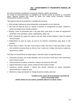 022 - LEVANTAMENTO E TRANSPORTE MANUAL DE
CARGAS
Em vários momentos necessitamos movimentar materiais, objetos, ferramentas.
Em função do desconhecimento ou negligência da maneira correta de levantar ou movimentar
pesos, algumas pessoas são vitimas de dores nas costas (dores lombares), entorses,
deslocamentos de disco e hérnias.
Veja algumas dicas de levantamento e carregamento de pesos:
 Evite carregar materiais por locais bloqueados, escorregadios ou com desníveis;
 Use luvas de raspa de couro ou vaqueta e aventais no carregamento de peças, madeiras e
outras que possam haver arestas cortantes;
 Quando o peso for demasiado para o seu porte físico, peça ajuda, ou utilize um equipamento
apropriado, como guindaste, pontes, empilhadeiras, talhas, etc.;
 Evite o transporte de cargas com apenas uma das mãos, procure distribuir o peso do material
nos dois braços;
 Independente do peso da carga, se esta for de tamanho considerável, peça ajuda a mais
pessoas;
 Nunca dobre a coluna, não fique muito longe da carga, não torça o corpo para pegar a carga,
não mantenha as pernas fixas ao chão ao virar o corpo com a carga, não escore a carga com
as pernas ou o joelho.
Para fazer um levantamento de cargas seguro, você deve seguir os seguintes passos:
 Fique perto da carga, com os pés afastados, com um pé mais a frente que o outro aumentando
assim a base de apoio;
 Abaixe dobrando os joelhos, mantendo a cabeça e as coluna em linha reta;
 Segure firmemente a carga, usando a palma da mão e todos os dedos;
 Levante-se usando somente o esforço das pernas, mantendo os braços estendidos,
aproximando bem a carga do corpo;
 Mantenha a carga centralizada em relação às pernas durante o percurso.
“Lembre-se em casos de levantamento incorreto de
pesos você pode sofrer
lesões sérias em sua coluna, portanto observe as dicas acima.”
24
 