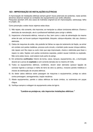 023 - IMPROVISAÇÃO DE INSTALAÇÕES ELÉTRICAS
A improvisação de instalações elétricas sempre geram riscos potenciais de acidentes, neste sentido
devemos observar sempre as condições dos equipamentos que serão utilizados.
Pesquisas apontam 23% dos casos de incêndios originam-se em improvisações, sobrecarga, falha
no projeto, etc.
Como prevenção a estes riscos vejamos estas dicas:
1) Não repare, não conserte, não improvise, ao manipular ou utilizar condutores elétricos. Chame o
eletricista de manutenção, ele é o profissional habilitado para corrigir o defeito.
2) Inspecione a ferramenta elétrica, manual ou fixa, bem como o cabo de alimentação da mesma
antes de usar, se houver qualquer irregularidade, bloqueie, coloque etiquetas, não use, chame o
eletricista.
3) Cabos de maquinas de solda, não poderão ter falhas na capa de isolamento da fiação, se entrar
em contato com partes metálicas, provoca curto circuito, e também pode causar choque elétrico,
não repare com fita crepe ou outro meio que seja improvisado, chame o eletricista para fazer o
reparo no cabo, fiações com partes condutores expostas, podem causar incêndio ou explosão.
Não corra estes riscos, você estará muito perto do perigo.
4) Em ambientes confinados: Interior de torres, vasos, tanques, equipamentos, etc., a iluminação
deverá ser a prova de explosão e com corrente (tensão) de no máximo 24 Volts.
5) Todos os equipamentos elétricos, contâiners, devem estar aterrados (possuir ligação de
condutor ligando a carcaça a malha de terra da obra ou planta,), inclusive painéis metálicos e
chaves de distribuição de circuitos elétricos.
6) Ao deitar cabos elétricos sobre passagem de maquinas e equipamentos, proteja os cabos
contra prensagem, esmagamentos, tração mecânica.
7) Afaste equipamentos, painéis e cabos elétricos de locais úmidos, ou submersos em poças
d'água.
8) Verifique sempre a voltagem do equipamento antes de ligá-lo.
“Lembre-se proteja-se, não improvise instalações elétricas.”
25
 