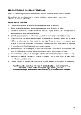 024 - PREVENÇÃO À INCÊNDIOS (PREVENÇÃO)
Instrua-se sobre os equipamentos de combate a incêndio existentes no seu local de trabalho.
Não obstrua e não permita que outras pessoas obstruam o acesso rápido e seguro aos
extintores de incêndio e hidrantes.
Ajude a prevenir incêndios:
a) Comunicando os riscos de incêndio existentes no seu local de trabalho;
b) Conservando inflamáveis em recipientes adequados, longe de fontes de calor;
c) Evitando o acúmulo ou armazenamento de resíduos, trapos. estopas, etc., impregnados de
óleo, gasolina ou outro produto inflamável;
d) Evitando o derramamento de inflamáveis e, quando ocorrer, removendo imediatamente;
e) Instalando linhas de prevenção (mangueira de hidrante com esguicho aberto em forma de
neblina) e colocando barreiras resistentes ao fogo (lonas anti-chama umedecidas) para
proteger os produtos inflamáveis e os materiais de fácil combustão, antes de iniciar trabalhos
de esmerilhamento (lixadeiras), corte com maçarico, solda;
f) Removendo para um local seguro, os produtos inflamáveis e os materiais de fácil combustão,
antes de iniciar trabalhos de esmerilhamento (lixadeiras), corte com maçarico, solda;
g) Não permitindo a existência de instalações elétricas em mal estado de conservação ou de uso;
h) Mantendo um extintor de incêndio próximo dos locais onde houver o uso de fogo, calor,
esmerilhadeiras, solda e corte;
i) Estando treinado na utilização de extintores de incêndio, sabendo como usá-los se necessário.
“Lembre-se: Os primeiros minutos de combate são os mais importantes,
devemos sempre tentar extinguir o fogo no seu princípio.
Quanto mais tempo demorarmos para controlá-lo mais destrutivo ele será.”
26
 