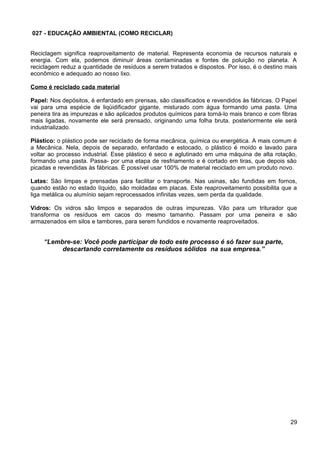 027 - EDUCAÇÃO AMBIENTAL (COMO RECICLAR)
Reciclagem significa reaproveitamento de material. Representa economia de recursos naturais e
energia. Com ela, podemos diminuir áreas contaminadas e fontes de poluição no planeta. A
reciclagem reduz a quantidade de resíduos a serem tratados e dispostos. Por isso, é o destino mais
econômico e adequado ao nosso lixo.
Como é reciclado cada material
Papel: Nos depósitos, é enfardado em prensas, são classificados e revendidos às fábricas. O Papel
vai para uma espécie de liqüidificador gigante, misturado com água formando uma pasta. Uma
peneira tira as impurezas e são aplicados produtos químicos para torná-lo mais branco e com fibras
mais ligadas, novamente ele será prensado, originando uma folha bruta. posteriormente ele será
industrializado.
Plástico: o plástico pode ser reciclado de forma mecânica, química ou energética. A mais comum é
a Mecânica. Nela, depois de separado, enfardado e estocado, o plástico é moído e lavado para
voltar ao processo industrial. Esse plástico é seco e aglutinado em uma máquina de alta rotação,
formando uma pasta. Passa- por uma etapa de resfriamento e é cortado em tiras, que depois são
picadas e revendidas às fábricas. É possível usar 100% de material reciclado em um produto novo.
Latas: São limpas e prensadas para facilitar o transporte. Nas usinas, são fundidas em fornos,
quando estão no estado líquido, são moldadas em placas. Este reaproveitamento possibilita que a
liga metálica ou alumínio sejam reprocessados infinitas vezes, sem perda da qualidade.
Vidros: Os vidros são limpos e separados de outras impurezas. Vão para um triturador que
transforma os resíduos em cacos do mesmo tamanho. Passam por uma peneira e são
armazenados em silos e tambores, para serem fundidos e novamente reaproveitados.
“Lembre-se: Você pode participar de todo este processo é só fazer sua parte,
descartando corretamente os resíduos sólidos na sua empresa.”
29
 