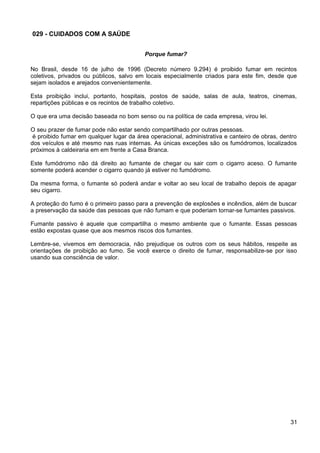 029 - CUIDADOS COM A SAÚDE
Porque fumar?
No Brasil, desde 16 de julho de 1996 (Decreto número 9.294) é proibido fumar em recintos
coletivos, privados ou públicos, salvo em locais especialmente criados para este fim, desde que
sejam isolados e arejados convenientemente.
Esta proibição inclui, portanto, hospitais, postos de saúde, salas de aula, teatros, cinemas,
repartições públicas e os recintos de trabalho coletivo.
O que era uma decisão baseada no bom senso ou na política de cada empresa, virou lei.
O seu prazer de fumar pode não estar sendo compartilhado por outras pessoas.
é proibido fumar em qualquer lugar da área operacional, administrativa e canteiro de obras, dentro
dos veículos e até mesmo nas ruas internas. As únicas exceções são os fumódromos, localizados
próximos à caldeiraria em em frente a Casa Branca.
Este fumódromo não dá direito ao fumante de chegar ou sair com o cigarro aceso. O fumante
somente poderá acender o cigarro quando já estiver no fumódromo.
Da mesma forma, o fumante só poderá andar e voltar ao seu local de trabalho depois de apagar
seu cigarro.
A proteção do fumo é o primeiro passo para a prevenção de explosões e incêndios, além de buscar
a preservação da saúde das pessoas que não fumam e que poderiam tornar-se fumantes passivos.
Fumante passivo é aquele que compartilha o mesmo ambiente que o fumante. Essas pessoas
estão expostas quase que aos mesmos riscos dos fumantes.
Lembre-se, vivemos em democracia, não prejudique os outros com os seus hábitos, respeite as
orientações de proibição ao fumo. Se você exerce o direito de fumar, responsabilize-se por isso
usando sua consciência de valor.
31
 