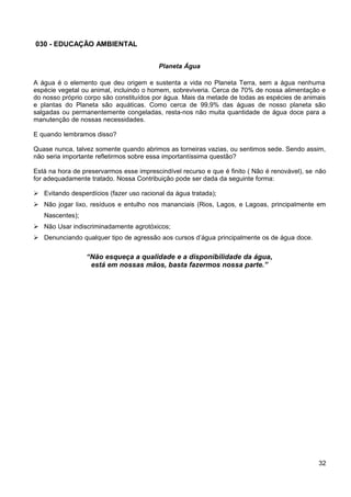 030 - EDUCAÇÃO AMBIENTAL
Planeta Água
A água é o elemento que deu origem e sustenta a vida no Planeta Terra, sem a água nenhuma
espécie vegetal ou animal, incluindo o homem, sobreviveria. Cerca de 70% de nossa alimentação e
do nosso próprio corpo são constituídos por água. Mais da metade de todas as espécies de animais
e plantas do Planeta são aquáticas. Como cerca de 99,9% das águas de nosso planeta são
salgadas ou permanentemente congeladas, resta-nos não muita quantidade de água doce para a
manutenção de nossas necessidades.
E quando lembramos disso?
Quase nunca, talvez somente quando abrimos as torneiras vazias, ou sentimos sede. Sendo assim,
não seria importante refletirmos sobre essa importantíssima questão?
Está na hora de preservarmos esse imprescindível recurso e que é finito ( Não é renovável), se não
for adequadamente tratado. Nossa Contribuição pode ser dada da seguinte forma:
 Evitando desperdícios (fazer uso racional da água tratada);
 Não jogar lixo, resíduos e entulho nos mananciais (Rios, Lagos, e Lagoas, principalmente em
Nascentes);
 Não Usar indiscriminadamente agrotóxicos;
 Denunciando qualquer tipo de agressão aos cursos d’água principalmente os de água doce.
“Não esqueça a qualidade e a disponibilidade da água,
está em nossas mãos, basta fazermos nossa parte.”
32
 
