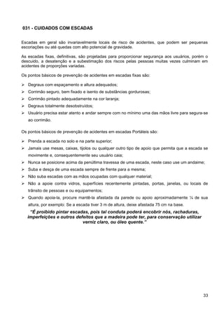 031 - CUIDADOS COM ESCADAS
Escadas em geral são invariavelmente locais de risco de acidentes, que podem ser pequenas
escoriações ou até quedas com alto potencial de gravidade.
As escadas fixas, definitivas, são projetadas para proporcionar segurança aos usuários, porém o
descuido, a desatenção e a subestimação dos riscos pelas pessoas muitas vezes culminam em
acidentes de proporções variadas.
Os pontos básicos de prevenção de acidentes em escadas fixas são:
 Degraus com espaçamento e altura adequados;
 Corrimão seguro, bem fixado e isento de substâncias gordurosas;
 Corrimão pintado adequadamente na cor laranja;
 Degraus totalmente desobstruídos;
 Usuário precisa estar atento e andar sempre com no mínimo uma das mãos livre para segura-se
ao corrimão.
Os pontos básicos de prevenção de acidentes em escadas Portáteis são:
 Prenda a escada no solo e na parte superior;
 Jamais use mesas, caixas, tijolos ou qualquer outro tipo de apoio que permita que a escada se
movimente e, consequentemente seu usuário caia;
 Nunca se posicione acima da penúltima travessa de uma escada, neste caso use um andaime;
 Suba e desça de uma escada sempre de frente para a mesma;
 Não suba escadas com as mãos ocupadas com qualquer material;
 Não a apoie contra vidros, superfícies recentemente pintadas, portas, janelas, ou locais de
trânsito de pessoas e ou equipamentos;
 Quando apoia-la, procure mantê-la afastada da parede ou apoio aproximadamente ¼ de sua
altura, por exemplo: Se a escada tiver 3 m de altura, deixe afastada 75 cm na base.
“É proibido pintar escadas, pois tal conduta poderá encobrir nós, rachaduras,
imperfeições e outros defeitos que a madeira pode ter, para conservação utilizar
verniz claro, ou óleo quente.”
33
 