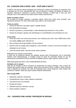 032 - CUIDADOS COM A SAÚDE: AIDS – VOCÊ SABE O QUE É?
A AIDS é uma doença infecto-contagiosa que enfraquece o sistema imunológico do organismo. Ela
é causada por um vírus, denominado HIV. que se reproduz e destrói, as células de defesa do
indivíduo, deixando-o vulnerável a contrair inúmeras doenças. A AIDS hoje é mais que uma
infecção viral, é uma epidemia que abala nossos medos e preconceitos.
Onde se localiza o Vírus:
Ele se aloja no sangue, esperma e secreção vaginal. Pode ficar muitos anos incubado. sem
apresentar sintomas. Por isso é difícil saber quem está ou não contaminado.
Como se contrai:
 Através do esperma e secreção vaginal (relação sexual);
 Nas transfusões de sangue;
 Durante a gravidez ou amamentação, a mãe infectada pode transmitir o vírus ao filho;
 Através de seringas e agulhas não esterilizadas ou compartilhadas com portadores do vírus.
Como evitar:
 Ainda não existe uma vacina para prevenir, nem remédios para curar, mas a AIDS pode e deve
ser evitada, basta querer defender-se;
 Ame a própria vida e seja solidário com seu próximo;
 Quando você se protege está protegendo o outro também. O sexo é uma fonte de prazer e de
realização do ser humano;
 Você não precisa evitar, mas deve tomar certos cuidados.
Reformule suas crenças e preconceitos
A AIDS não se dissemina apenas nas relações sexuais entre homossexuais. Ela é transmitida
também entre heterossexuais. O contágio sexual só pode ser prevenido através do uso de
preservativos (camisinha de Vênus) durante as relações sexuais, sejam vaginais, anais ou orais.
Não existe grupo de risco, e sim comportamento de risco.
Cuidados com o sangue:
Este tipo de contágio se dá no momento do recebimento de sangue infectado. Todo o banco de
sangue deve possuir teste de controles, desta forma previne-se contra a AIDS e outras doenças
como a Hepatite por exemplo. Em caso de transfusão exija o teste sangüíneo. Doar sangue não
contamina o doador, desde que sejam usados materiais descartáveis.
Não se pega AIDS:
 Abraçando, beijando, acariciando;
 Compartilhando copos, pratos, talheres e alimentos;
 Convivência junto com doentes;
 Picadas de insetos;
 Utilizando piscinas, banheiros, saunas;
 Sendo solidário e fraterno.
033 - CUIDADOS COM A SAÚDE: PREVENÇÃO ÀS DROGAS
34
 