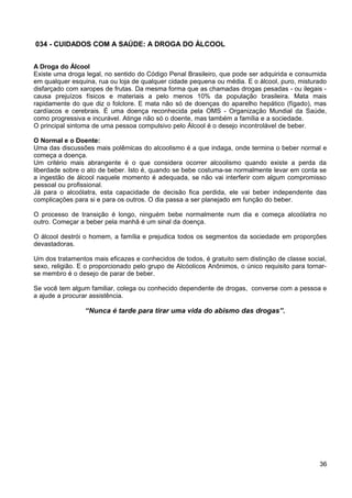 034 - CUIDADOS COM A SAÚDE: A DROGA DO ÁLCOOL
A Droga do Álcool
Existe uma droga legal, no sentido do Código Penal Brasileiro, que pode ser adquirida e consumida
em qualquer esquina, rua ou loja de qualquer cidade pequena ou média. E o álcool, puro, misturado
disfarçado com xaropes de frutas. Da mesma forma que as chamadas drogas pesadas - ou ilegais -
causa prejuízos físicos e materiais a pelo menos 10% da população brasileira. Mata mais
rapidamente do que diz o folclore. E mata não só de doenças do aparelho hepático (fígado), mas
cardíacos e cerebrais. É uma doença reconhecida pela OMS - Organização Mundial da Saúde,
como progressiva e incurável. Atinge não só o doente, mas também a família e a sociedade.
O principal sintoma de uma pessoa compulsivo pelo Álcool é o desejo incontrolável de beber.
O Normal e o Doente:
Uma das discussões mais polêmicas do alcoolismo é a que indaga, onde termina o beber normal e
começa a doença.
Um critério mais abrangente é o que considera ocorrer alcoolismo quando existe a perda da
liberdade sobre o ato de beber. Isto é, quando se bebe costuma-se normalmente levar em conta se
a ingestão de álcool naquele momento é adequada, se não vai interferir com algum compromisso
pessoal ou profissional.
Já para o alcoólatra, esta capacidade de decisão fica perdida, ele vai beber independente das
complicações para si e para os outros. O dia passa a ser planejado em função do beber.
O processo de transição é longo, ninguém bebe normalmente num dia e começa alcoólatra no
outro. Começar a beber pela manhã é um sinal da doença.
O álcool destrói o homem, a família e prejudica todos os segmentos da sociedade em proporções
devastadoras.
Um dos tratamentos mais eficazes e conhecidos de todos, é gratuito sem distinção de classe social,
sexo, religião. E o proporcionado pelo grupo de Alcóolicos Anônimos, o único requisito para tornar-
se membro é o desejo de parar de beber.
Se você tem algum familiar, colega ou conhecido dependente de drogas, converse com a pessoa e
a ajude a procurar assistência.
“Nunca é tarde para tirar uma vida do abismo das drogas”.
36
 