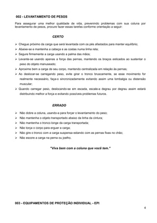 002 - LEVANTAMENTO DE PESOS
Para assegurar uma melhor qualidade de vida, prevenindo problemas com sua coluna por
levantamento de pesos, procure fazer essas tarefas conforme orientação a seguir:
CERTO
 Chegue próximo da carga que será levantada com os pés afastados para manter equilíbrio;
 Abaixe-se e mantenha a cabeça e as costas numa linha reta;
 Segure firmemente a carga usando a palma das mãos;
 Levante-se usando apenas a força das pernas, mantendo os braços esticados ao sustentar o
peso do objeto manuseado;
 Aproxime bem a carga de seu corpo, mantendo centralizada em relação às pernas;
 Ao deslocar-se carregando peso, evite girar o tronco bruscamente, se esse movimento for
realmente necessário, faça-o sincronizadamente evitando assim uma lombalgia ou distensão
muscular;
 Quando carregar peso, deslocando-se em escada, escale-a degrau por degrau assim estará
distribuindo melhor a força e evitando possíveis problemas futuros.
ERRADO
 Não dobre a coluna, usando-a para forçar o levantamento do peso;
 Não mantenha o objeto transportado abaixo da linha da cintura;
 Não mantenha o tronco longe da carga transportada;
 Não torça o corpo para erguer a carga;
 Não gire o tronco com a carga suspensa estando com as pernas fixas no chão;
 Não escore a carga na perna ou joelho.
"Viva bem com a coluna que você tem."
003 - EQUIPAMENTOS DE PROTEÇÃO INDIVIDUAL - EPI
4
 