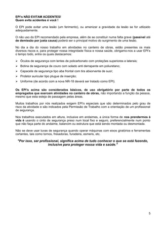 EPI’s NÃO EVITAM ACIDENTES!
Quem evita acidentes é você !
O EPI pode evitar uma lesão (um ferimento), ou amenizar a gravidade da lesão se for utilizado
adequadamente.
O não uso do EPI recomendado pela empresa, além de se constituir numa falta grave (passível até
de demissão por justa causa) poderá ser o principal motivo do surgimento de uma lesão.
No dia a dia do nosso trabalho em atividades no canteiro de obras, estão presentes os mais
diversos riscos e, para proteger nossa integridade física e nossa saúde, obrigamo-nos a usar EPI’s
o tempo todo, entre os quais destacamos:
 Óculos de segurança com lentes de policarbonato com proteções superiores e laterais;
 Botina de segurança de couro com solado anti derrapante em poliuretano;
 Capacete de segurança tipo aba frontal com tira absorvente de suor;
 Protetor auricular tipo plugue de inserção;
 Uniforme (de acordo com a nova NR-18 deverá ser tratado como EPI).
Os EPI’s acima são considerados básicos, de uso obrigatório por parte de todos os
empregados que exercem atividades no canteiro de obras, não importando a função da pessoa,
mesmo que esta esteja de passagem pelas áreas.
Muitos trabalhos por nós realizados exigem EPI’s especiais que são determinados pelo grau de
risco da atividade e são indicados pela Permissão de Trabalho com a orientação de um profissional
de segurança.
Nos trabalhos executados em altura, inclusive em andaimes, a única forma de nos prendermos à
vida é usando o cinto de segurança preso num local fixo e seguro, preferencialmente num ponto
que não faça parte do andaime, balancim ou estrutura que está sendo montada ou desmontada.
Não se deve usar luvas de segurança quando operar máquinas com eixos giratórios e ferramentas
cortantes, tais como tornos, fresadoras, furadeira, esmeris, etc.
"Por isso, ser profissional, significa acima de tudo conhecer o que se está fazendo,
inclusive para proteger nossa vida e saúde."
5
 