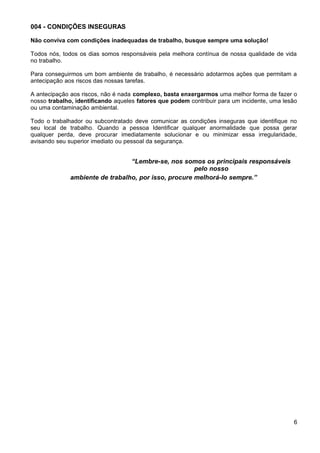 004 - CONDIÇÕES INSEGURAS
Não conviva com condições inadequadas de trabalho, busque sempre uma solução!
Todos nós, todos os dias somos responsáveis pela melhora contínua de nossa qualidade de vida
no trabalho.
Para conseguirmos um bom ambiente de trabalho, é necessário adotarmos ações que permitam a
antecipação aos riscos das nossas tarefas.
A antecipação aos riscos, não é nada complexo, basta enxergarmos uma melhor forma de fazer o
nosso trabalho, identificando aqueles fatores que podem contribuir para um incidente, uma lesão
ou uma contaminação ambiental.
Todo o trabalhador ou subcontratado deve comunicar as condições inseguras que identifique no
seu local de trabalho. Quando a pessoa Identificar qualquer anormalidade que possa gerar
qualquer perda, deve procurar imediatamente solucionar e ou minimizar essa irregularidade,
avisando seu superior imediato ou pessoal da segurança.
“Lembre-se, nos somos os principais responsáveis
pelo nosso
ambiente de trabalho, por isso, procure melhorá-lo sempre.”
6
 