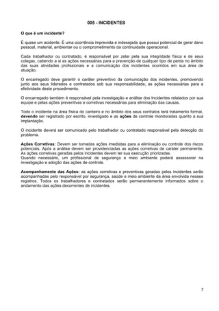 005 - INCIDENTES
O que é um incidente?
É quase um acidente. É uma ocorrência imprevista e indesejada que possui potencial de gerar dano
pessoal, material, ambientar ou o comprometimento da continuidade operacional.
Cada trabalhador ou contratado, é responsável por zelar pela sua integridade física e de seus
colegas, cabendo a si as ações necessárias para a prevenção de qualquer tipo de perda no âmbito
das suas atividades profissionais e a comunicação dos incidentes ocorridos em sua área de
atuação.
O encarregado deve garantir o caráter preventivo da comunicação dos incidentes, promovendo
junto aos seus liderados e contratados sob sua responsabilidade, as ações necessárias para a
efetividade deste procedimento.
O encarregado também é responsável pela investigação e análise dos Incidentes relatados por sua
equipe e pelas ações preventivas e corretivas necessárias para eliminação das causas.
Todo o incidente na área física do canteiro e no âmbito dos seus contratos terá tratamento formai,
devendo ser registrado por escrito, investigado e as ações de controle monitoradas quanto a sua
implantação.
O incidente deverá ser comunicado pelo trabalhador ou contratado responsável pela detecção do
problema.
Ações Corretivas: Devem ser tomadas ações imediatas para a eliminação ou controle dos riscos
potenciais. Após a análise devem ser providenciadas as ações corretivas de caráter permanente.
As ações corretivas geradas pelos incidentes devem ter sua execução priorizadas.
Quando necessário, um profissional de segurança e meio ambiente poderá assessorar na
investigação e adoção das ações de controle.
Acompanhamento das Ações: as ações corretivas e preventivas geradas pelos incidentes serão
acompanhadas pelo responsável por segurança, saúde e meio ambiente da área envolvida nesses
registros. Todos os trabalhadores e contratados serão permanentemente informados sobre o
andamento das ações decorrentes de incidentes.
7
 