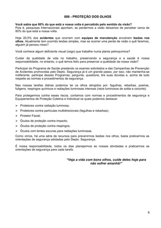 006 - PROTEÇÃO DOS OLHOS
Você sabia que 80% do que está a nossa volta é percebido pelo sentido da visão?
Pois é, pesquisas Internacionais apontam, se perdermos a visão deixamos de perceber cerca de
80% do que está a nossa volta.
Hoje 20,5% dos acidentes que ocorrem com equipes de manutenção envolvem lesões nos
olhos. Atualmente tem ocorrido lesões simples, mas se ocorrer uma perda de visão o quê faremos,
alguém já pensou nisso?
Você conhece algum deficiente visual (cego) que trabalhe numa planta petroquímica?
Cuidar da qualidade de vida no trabalho, preservando a segurança e a saúde é nossa
responsabilidade, no entanto, o quê temos feito para preservar a qualidade da nossa visão?
Participar do Programa de Saúde prestando os exames solicitados e das Campanhas de Prevenção
de Acidentes promovidas pelo Depto. Segurança já é um grande passo, por isso, não mantenha-se
indiferente, participe desses Programas, pergunte, questione, tire suas dúvidas e, acima de tudo
respeite as normas e procedimentos de segurança.
Nas nossas tarefas diárias podemos ter os olhos atingidos por: fagulhas, rebarbas, poeiras,
fuligens, respingos químicos e radiações luminosas intensas (raios luminosos de solda e oxicorte).
Para protegermos contra esses riscos, contamos com normas e procedimentos de segurança e
Equipamentos de Proteção Coletiva e Individual os quais podemos destacar:
 Protetores contra radiação luminosa;
 Protetores contra partículas multidirecionais (fagulhas e rebarbas);
 Protetor Facial;
 Óculos de proteção contra impacto;
 Óculos de proteção contra respingos;
 Óculos com lentes escuras para radiações luminosas.
Como vimos, há uma série de recursos para prevenirmos Iesões nos olhos, basta praticarmos as
orientações de segurança adotadas pelo Depto. Segurança.
É nossa responsabilidade, todos os dias planejarmos as nossas atividades e praticarmos as
orientações de segurança para cada tarefa.
“Veja a vida com bons olhos, cuide deles hoje para
não sofrer amanhã!”
8
 