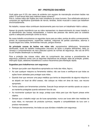 007 - PROTEÇÃO DAS MÃOS
Você sabia que 41,5% dos casos de acidente com equipes de manutenção envolvem lesões nas
mãos? O quê temos feito para melhorar esses números?
Pois é, nossas mãos são órgãos dos mais complexos do corpo humano. Sua sofisticada estrutura é
composta por significativa quantidade de nervos, tendões, tecido muscular e ossos que trabalham
sincronizadamente.
No trabalho, nossas mãos contribuem decisivamente para nos torar um trabalhador hábil e valioso.
Apesar da grande importância que as mãos representam no desenvolvimento do nosso trabalho e
no atendimento das nossas necessidades, a maioria das pessoas não atenta para os cuidados
quanto a adequada prevenção contra os riscos.
No nosso trabalho encontramos os seguintes riscos para as mãos: pontos de atrito e enrascamento,
pontos de superaquecimento, superfícies rotativas, máquinas de partida automática, adornos e
roupas largas e/ou soltas, ferramentas manuais, perigos diversos.
As principais causas de lesões nas mãos são: equipamentos defeituosos, ferramentas
danificadas, locais de trabalho inadequados (recursos de apoio e projetos deficientes), tédio ou
cansaço e comportamentos de risco (descaso quanto às normas de segurança, não uso de EPI’s
ou por simples desatenção ou distração).
Para a proteção das nossas mãos, além do cumprimento das normas e procedimentos de
segurança, podemos contar com os seguintes dispositivos de proteção: telas de proteção, grades,
interruptor duplo, detetores fotoelétricos e outros mecanismos para libertação rápida.
Sugestões para trabalharmos com segurança:
 Sempre que puder usar dispositivos apropriados ao invés das mãos, faça-o;
 Ao usar qualquer máquina ou ferramenta rotativa, não use luvas e certifique-se que todas as
ações foram adotadas para proteger suas mãos;
 Quando tiver que remover uma peça metálica que tenha se desprendido de alguma máquina e
se alojado em local de difícil acesso, não coloque as mãos em área de risco, use recurso
apropriado;
 Tenha cuidado com ferramentas cortantes. Execute força sempre em sentido oposto ao corpo e
as mantenha protegidas quando estiverem fora de uso;
 Ao movimentar qualquer tipo de carga, proteja suas mãos para que não fiquem presas entre
objetos;
 Sempre que o trabalho exigir uso de luvas apropriadas, nunca use luvas além das medidas de
suas mãos, no manuseio de produtos químicos, respeite a compatibilidade da luva com o
produto manuseado;
 Participe dos treinamentos, tire todas as suas dúvidas e trabalhe com segurança.
9
 