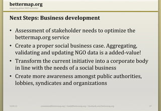 bettermap.org	
  
mapping	
  global	
  NGO	
  activities	
  



Next	
  Steps:	
  Business	
  development	
  

•  Assessment	
  of	
  stakeholder	
  needs	
  to	
  optimize	
  the	
  
   bettermap.org	
  service	
  
•  Create	
  a	
  proper	
  social	
  business	
  case.	
  Aggregating,	
  
   validating	
  and	
  updating	
  NGO	
  data	
  is	
  a	
  added-­‐value!	
  
•  Transform	
  the	
  current	
  initiative	
  into	
  a	
  corporate	
  body	
  
   in	
  line	
  with	
  the	
  needs	
  of	
  a	
  social	
  business	
  
•  Create	
  more	
  awareness	
  amongst	
  public	
  authorities,	
  
   lobbies,	
  syndicates	
  and	
  organizations	
  


14.05.12	
                                   constantin@bettermap.org	
  |	
  	
  frank@bettermap.org	
  	
  |	
  	
  facebook.com/bettermap.org	
     27	
  
 