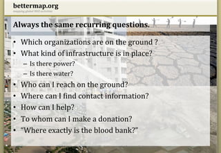bettermap.org	
  
mapping	
  global	
  NGO	
  activities	
  



Always	
  the	
  same	
  recurring	
  questions.	
  

•  Which	
  organizations	
  are	
  on	
  the	
  ground	
  ?	
  
•  What	
  kind	
  of	
  infrastructure	
  is	
  in	
  place?	
  
          –  Is	
  there	
  power?	
  
          –  Is	
  there	
  water?	
  
•       Who	
  can	
  I	
  reach	
  on	
  the	
  ground?	
  
•       Where	
  can	
  I	
  Hind	
  contact	
  information?	
  
•       How	
  can	
  I	
  help?	
  
•       To	
  whom	
  can	
  I	
  make	
  a	
  donation?	
  
•       “Where	
  exactly	
  is	
  the	
  blood	
  bank?”	
  
14.05.12	
                                   constantin@bettermap.org	
  |	
  	
  frank@bettermap.org	
  	
  |	
  	
  facebook.com/bettermap.org	
     3	
  
 