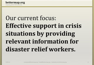 bettermap.org	
  
mapping	
  global	
  NGO	
  activities	
  




Our	
  current	
  focus:	
  	
  
Effective	
  support	
  in	
  crisis	
  
situations	
  by	
  providing	
  
relevant	
  information	
  for	
  
disaster	
  relief	
  workers.	
  
14.05.12	
                                   constantin@bettermap.org	
  |	
  	
  frank@bettermap.org	
  	
  |	
  	
  facebook.com/bettermap.org	
     8	
  
 