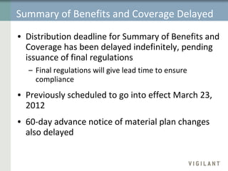 Summary of Benefits and Coverage Delayed Delayed Distribution deadline for Summary of Benefits and Coverage has been delayed indefinitely, pending issuance of final regulations Final regulations will give lead time to ensure compliance Previously scheduled to go into effect March 23, 2012 60-day advance notice of material plan changes also delayed 