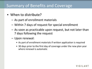Summary of Benefits and Coverage When to distribute? As part of enrollment materials Within 7 days of request for special enrollment As soon as practicable upon request, but not later than 7 days following the request Upon renewal:  As part of enrollment materials if written application is required 30 days prior to the first day of coverage under the new plan year where renewal is automatic 