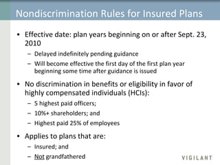 Nondiscrimination Rules for Insured Plans Effective date:   plan years beginning on or after Sept. 23, 2010 Delayed indefinitely pending guidance Will become effective the first day of the first plan year beginning some time after guidance is issued No discrimination in benefits or eligibility in favor of highly compensated individuals (HCIs): 5 highest paid officers; 10%+ shareholders; and Highest paid 25% of employees Applies to plans that are:  Insured; and Not  grandfathered 